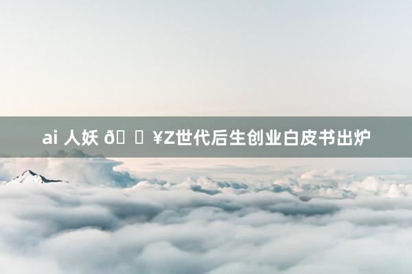 ai 人妖 🔥Z世代后生创业白皮书出炉