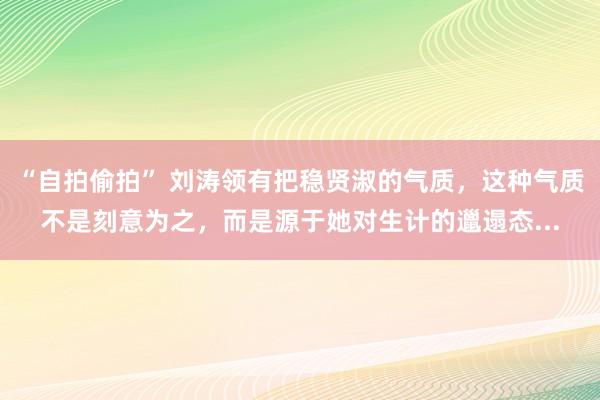 “自拍偷拍” 刘涛领有把稳贤淑的气质，这种气质不是刻意为之，而是源于她对生计的邋遢态...