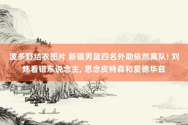 波多野结衣图片 新疆男篮四名外助依然离队! 刘炜看错东说念主， 思念皮特森和爱德华兹