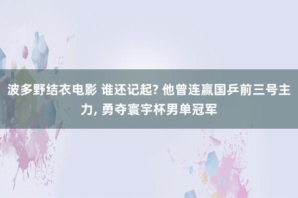 波多野结衣电影 谁还记起? 他曾连赢国乒前三号主力， 勇夺寰宇杯男单冠军