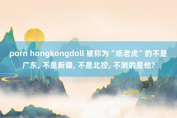 porn hongkongdoll 被称为“纸老虎”的不是广东， 不是新疆， 不是北控， 不测的是他?