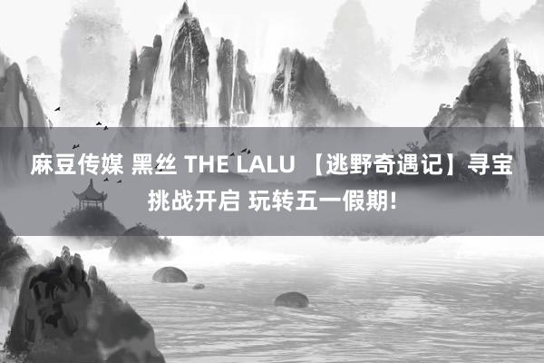 麻豆传媒 黑丝 THE LALU 【逃野奇遇记】寻宝挑战开启 玩转五一假期!