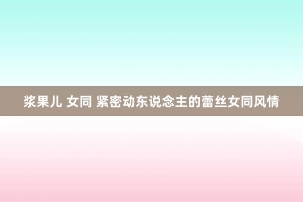 浆果儿 女同 紧密动东说念主的蕾丝女同风情