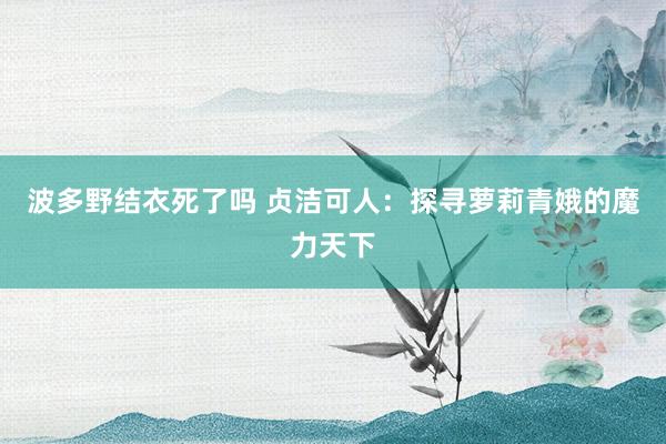 波多野结衣死了吗 贞洁可人：探寻萝莉青娥的魔力天下