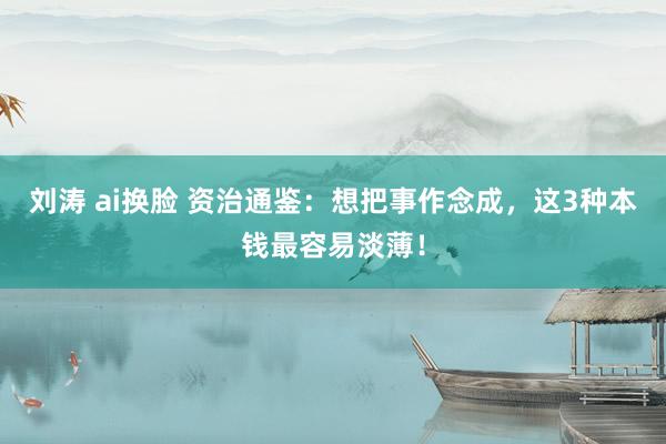 刘涛 ai换脸 资治通鉴：想把事作念成，这3种本钱最容易淡薄！
