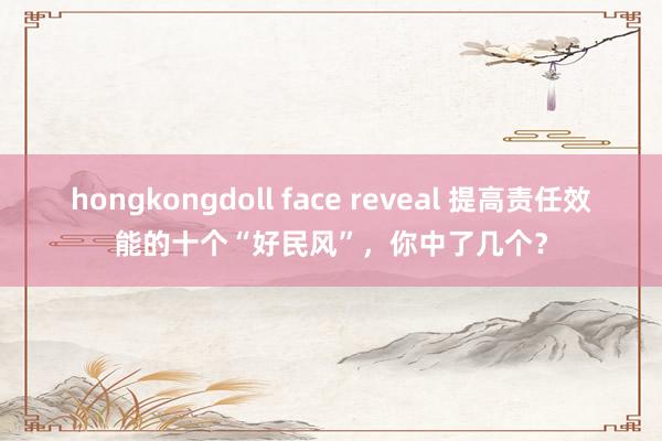 hongkongdoll face reveal 提高责任效能的十个“好民风”，你中了几个？