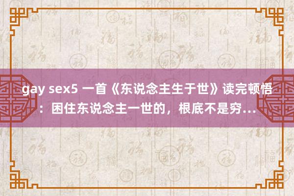 gay sex5 一首《东说念主生于世》读完顿悟：困住东说念主一世的，根底不是穷…