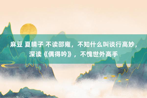 麻豆 夏晴子 不读邵雍，不知什么叫谈行高妙，深读《偶得吟》，不愧世外高手