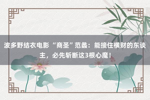波多野结衣电影 “商圣”范蠡：能接住横财的东谈主，必先斩断这3根心魔！