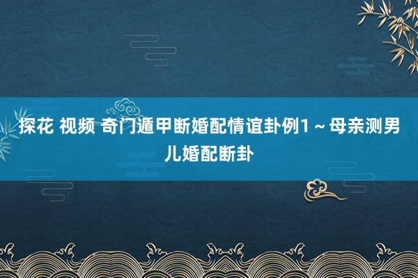 探花 视频 奇门遁甲断婚配情谊卦例1～母亲测男儿婚配断卦