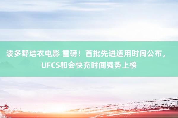 波多野结衣电影 重磅！首批先进适用时间公布， UFCS和会快充时间强势上榜