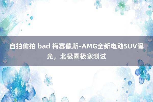 自拍偷拍 bad 梅赛德斯-AMG全新电动SUV曝光，北极圈极寒测试