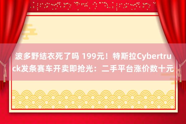 波多野结衣死了吗 199元！特斯拉Cybertruck发条赛车开卖即抢光：二手平台涨价数十元
