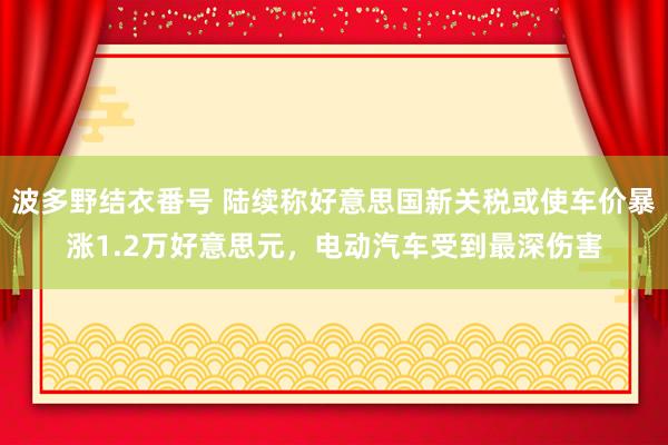 波多野结衣番号 陆续称好意思国新关税或使车价暴涨1.2万好意思元，电动汽车受到最深伤害